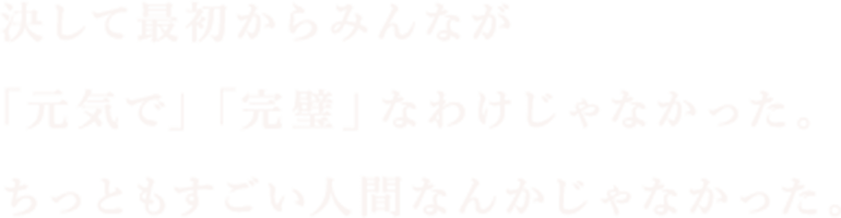 決して最初からみんなが「元気で」「完璧」なわけじゃなかった。ちっともすごい人間なんかじゃなかった。