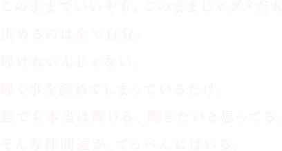 このままでいいやも、このままじゃダメだも決めるのは全て自分。輝けないんじゃない。輝く事を諦めてしまっているだけ。誰でも本当は輝ける、輝きたいと思って。そんな仲間達が、てっぺんにはいる。