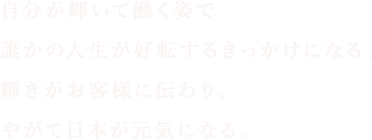 自分が輝いて働く姿で誰かの人生が好転するきっかけになる。輝きがお客様に伝わり、やがて日本が元気になる。